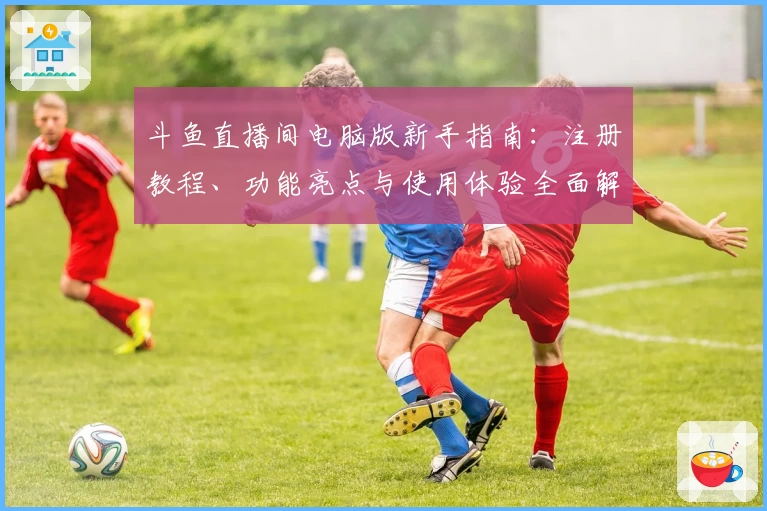 斗鱼直播间电脑版新手指南：注册教程、功能亮点与使用体验全面解读