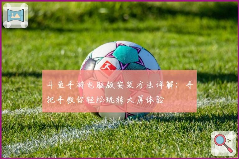 斗鱼手游电脑版安装方法详解：手把手教你轻松玩转大屏体验