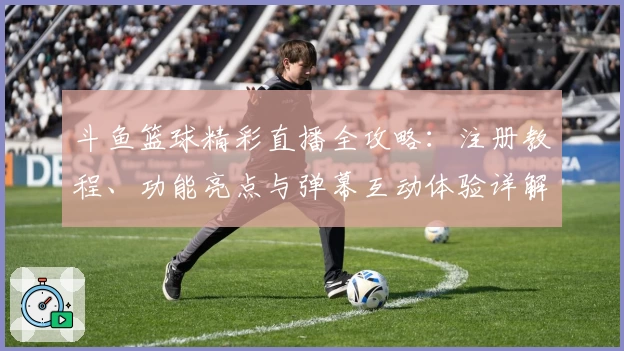 斗鱼篮球精彩直播全攻略：注册教程、功能亮点与弹幕互动体验详解