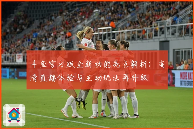 斗鱼官方版全新功能亮点解析：高清直播体验与互动玩法再升级