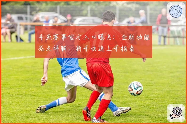 斗鱼赛事官方入口曝光：全新功能亮点详解，新手快速上手指南