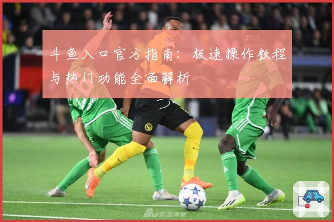 斗鱼入口官方指南：极速操作教程与热门功能全面解析