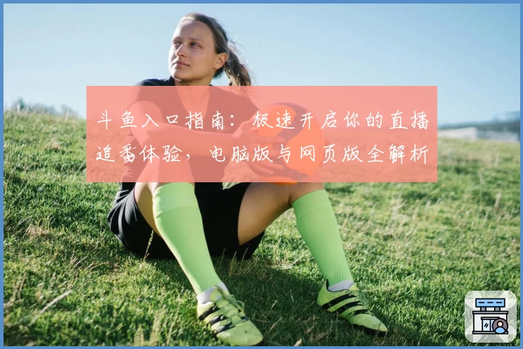 斗鱼入口指南：极速开启你的直播追番体验，电脑版与网页版全解析