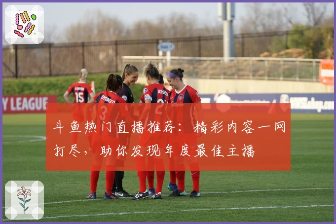 斗鱼热门直播推荐：精彩内容一网打尽，助你发现年度最佳主播