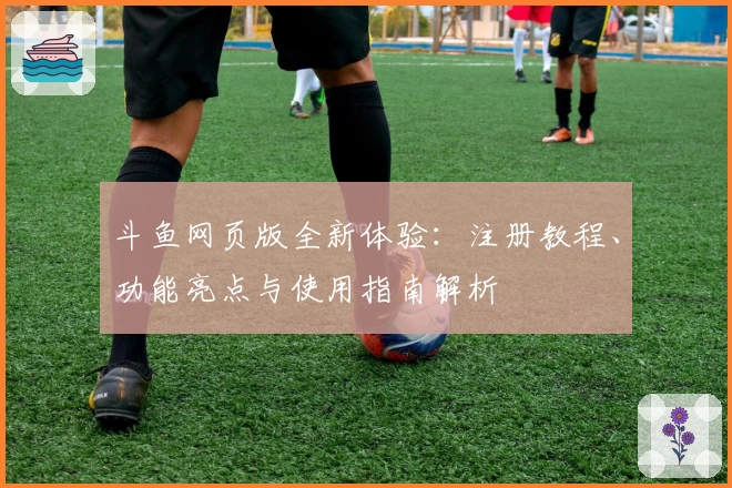 斗鱼网页版全新体验：注册教程、功能亮点与使用指南解析