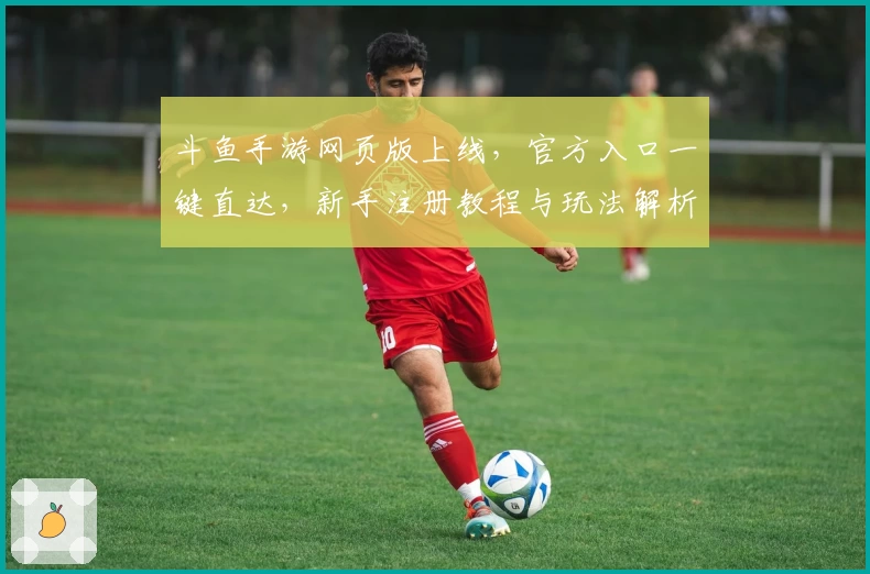 斗鱼手游网页版上线，官方入口一键直达，新手注册教程与玩法解析