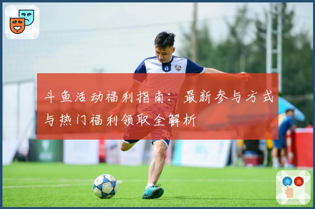 斗鱼活动福利指南：最新参与方式与热门福利领取全解析