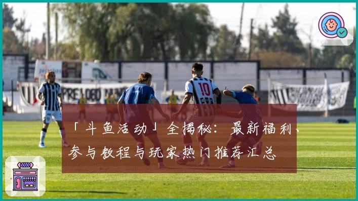 「斗鱼活动」全揭秘：最新福利、参与教程与玩家热门推荐汇总