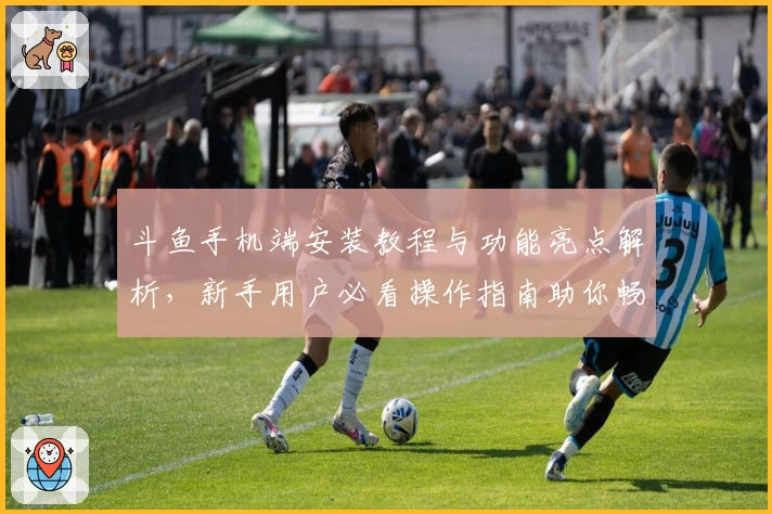 斗鱼手机端安装教程与功能亮点解析，新手用户必看操作指南助你畅享高清直播