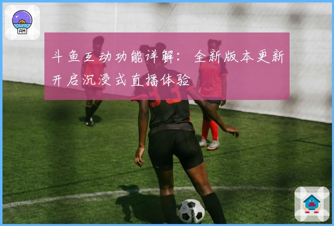 斗鱼互动功能详解：全新版本更新开启沉浸式直播体验