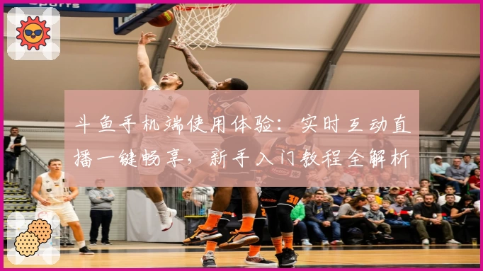 斗鱼手机端使用体验：实时互动直播一键畅享，新手入门教程全解析