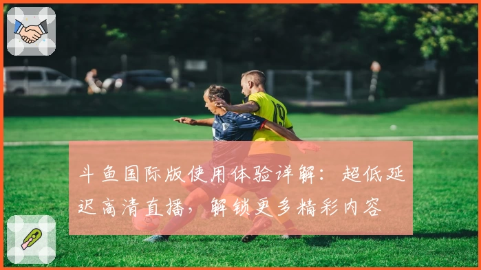 斗鱼国际版使用体验详解：超低延迟高清直播，解锁更多精彩内容