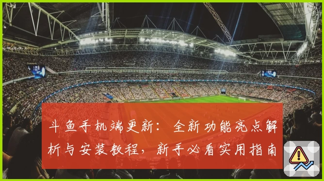 斗鱼手机端更新：全新功能亮点解析与安装教程，新手必看实用指南