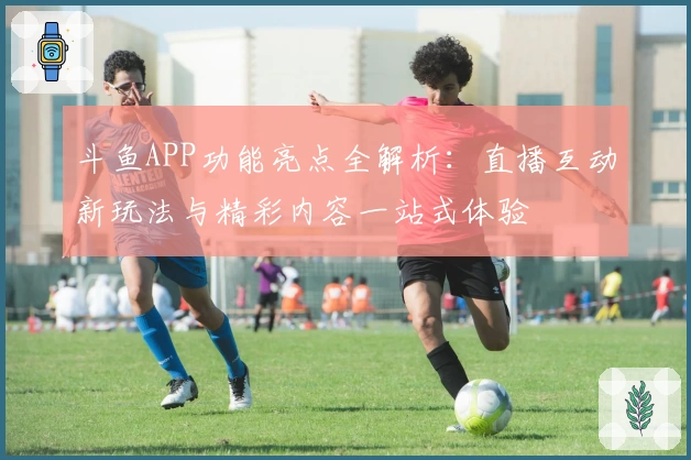 斗鱼APP功能亮点全解析：直播互动新玩法与精彩内容一站式体验