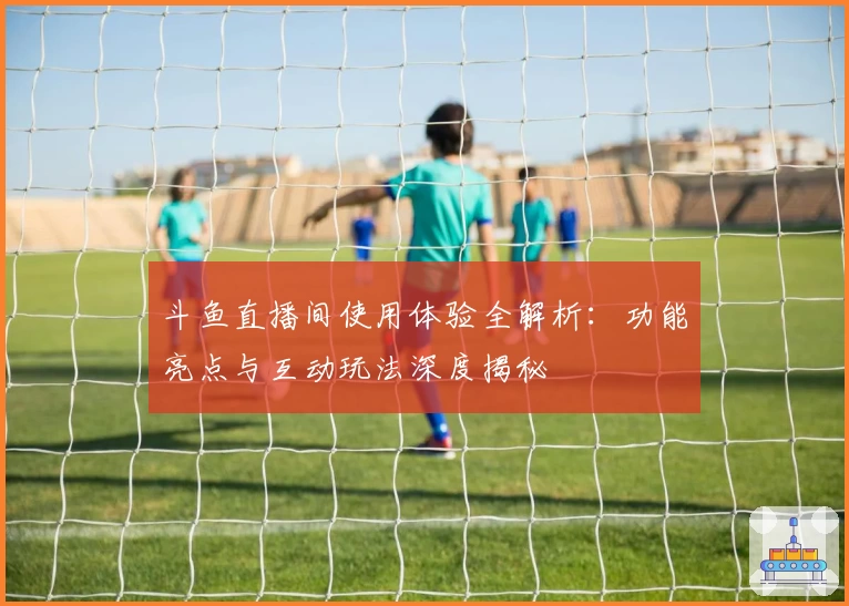 斗鱼直播间使用体验全解析：功能亮点与互动玩法深度揭秘