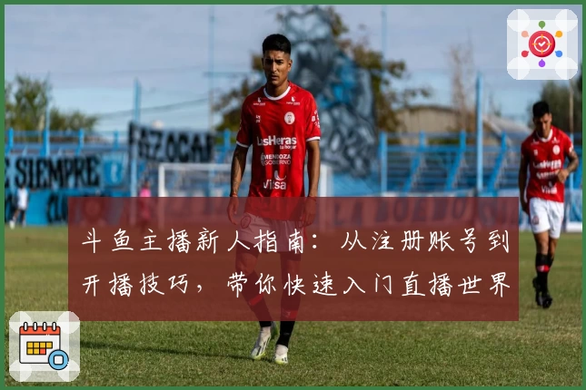 斗鱼主播新人指南：从注册账号到开播技巧，带你快速入门直播世界