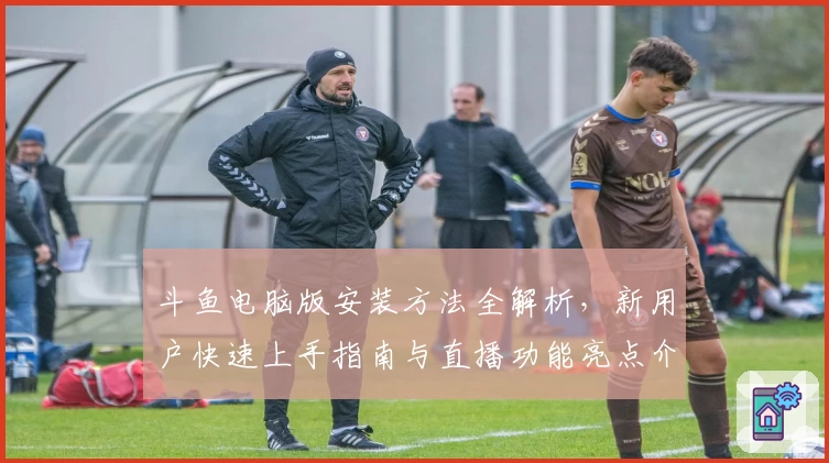 斗鱼电脑版安装方法全解析，新用户快速上手指南与直播功能亮点介绍