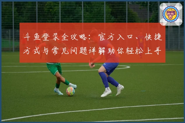 斗鱼登录全攻略：官方入口、快捷方式与常见问题详解助你轻松上手