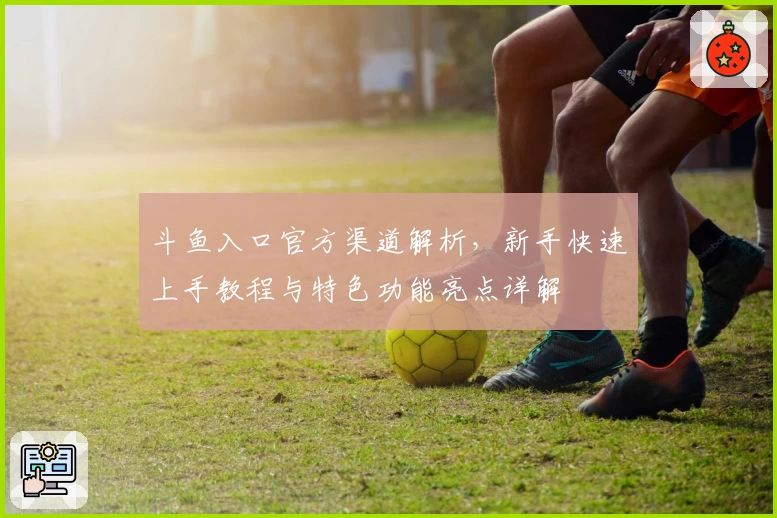 斗鱼入口官方渠道解析，新手快速上手教程与特色功能亮点详解