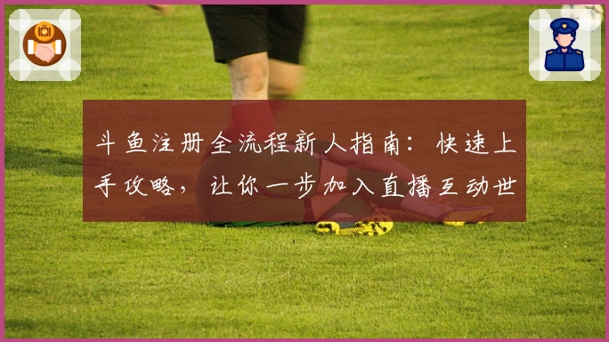 斗鱼注册全流程新人指南：快速上手攻略，让你一步加入直播互动世界