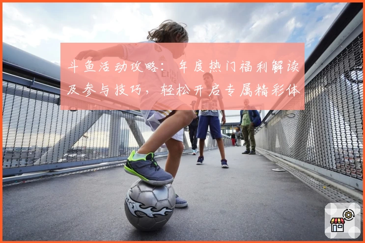 斗鱼活动攻略：年度热门福利解读及参与技巧，轻松开启专属精彩体验