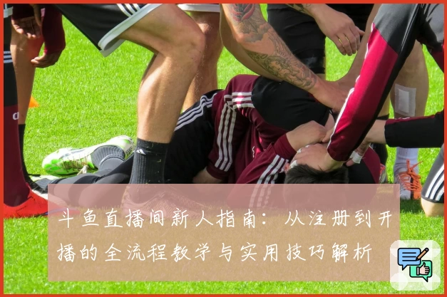 斗鱼直播间新人指南：从注册到开播的全流程教学与实用技巧解析