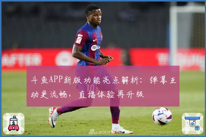 斗鱼APP新版功能亮点解析：弹幕互动更流畅，直播体验再升级