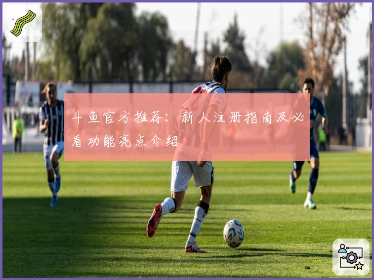 斗鱼官方推荐：新人注册指南及必看功能亮点介绍