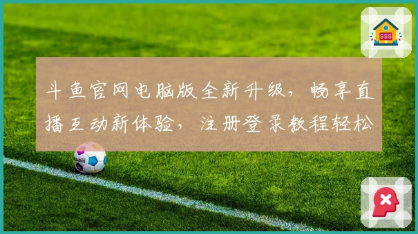 斗鱼官网电脑版全新升级，畅享直播互动新体验，注册登录教程轻松搞定