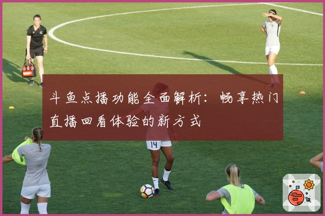 斗鱼点播功能全面解析：畅享热门直播回看体验的新方式