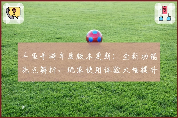 斗鱼手游年度版本更新：全新功能亮点解析，玩家使用体验大幅提升