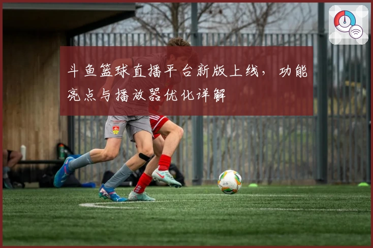 斗鱼篮球直播平台新版上线，功能亮点与播放器优化详解