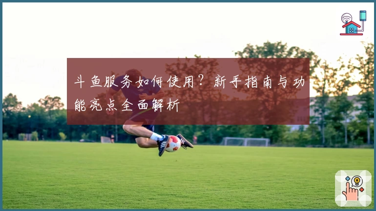斗鱼服务如何使用？新手指南与功能亮点全面解析