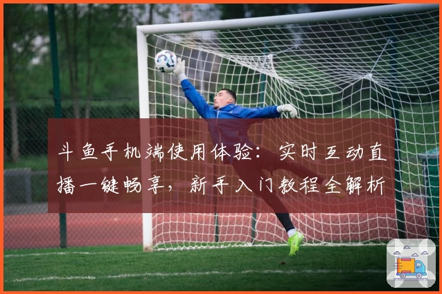 斗鱼手机端使用体验：实时互动直播一键畅享，新手入门教程全解析