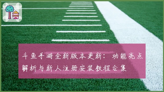 斗鱼手游全新版本更新：功能亮点解析与新人注册安装教程合集