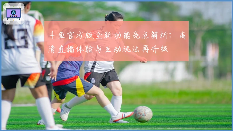 斗鱼官方版全新功能亮点解析：高清直播体验与互动玩法再升级