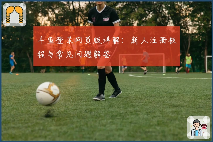 斗鱼登录网页版详解：新人注册教程与常见问题解答