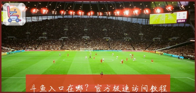 斗鱼入口在哪？官方极速访问教程与网页版精彩看点指南