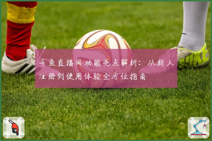 斗鱼直播间功能亮点解析：从新人注册到使用体验全方位指南
