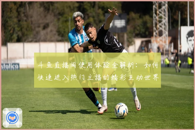 斗鱼直播间使用体验全解析：如何快速进入热门主播的精彩互动世界