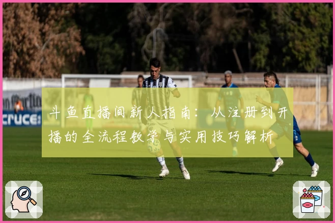斗鱼直播间新人指南：从注册到开播的全流程教学与实用技巧解析