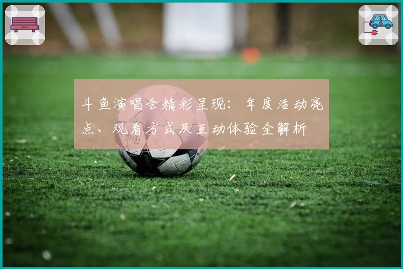 斗鱼演唱会精彩呈现：年度活动亮点、观看方式及互动体验全解析