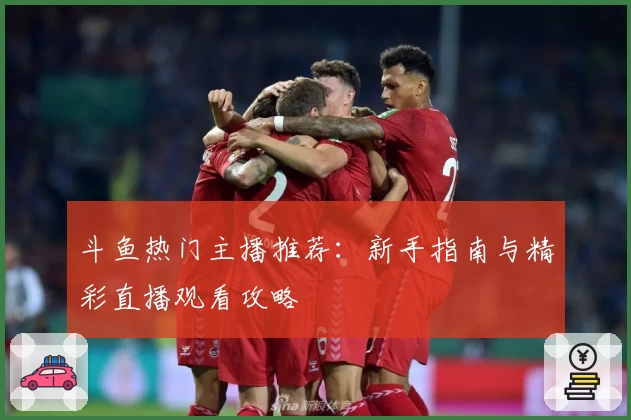 斗鱼热门主播推荐：新手指南与精彩直播观看攻略