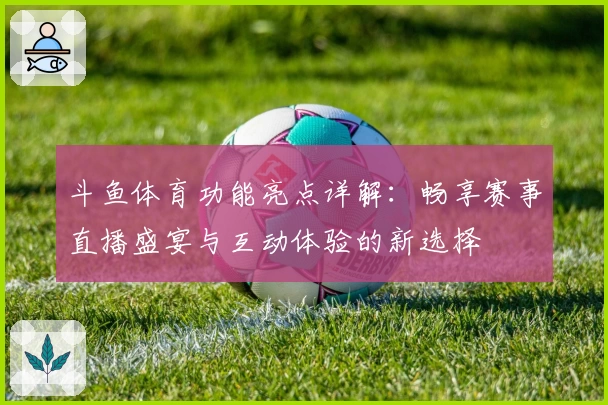斗鱼体育功能亮点详解：畅享赛事直播盛宴与互动体验的新选择