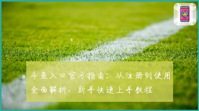 斗鱼入口官方指南：从注册到使用全面解析，新手快速上手教程