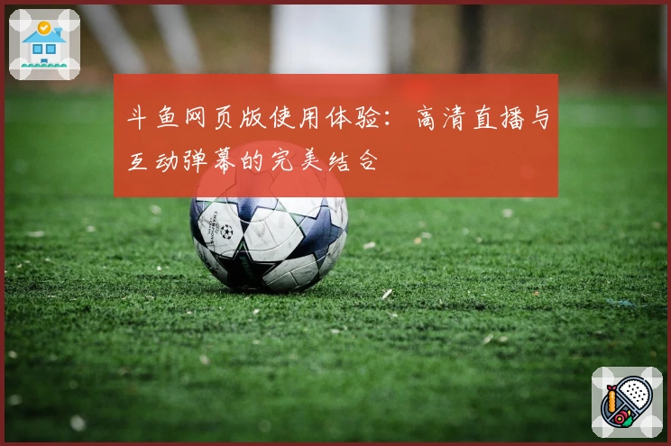 斗鱼网页版使用体验：高清直播与互动弹幕的完美结合