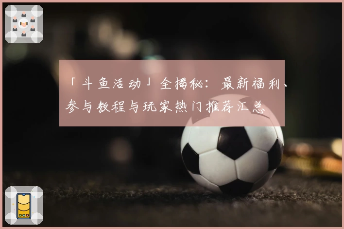 「斗鱼活动」全揭秘：最新福利、参与教程与玩家热门推荐汇总
