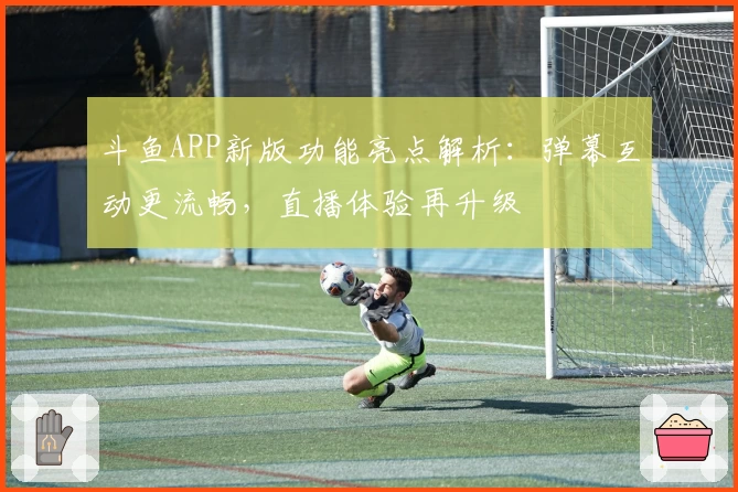 斗鱼APP新版功能亮点解析：弹幕互动更流畅，直播体验再升级