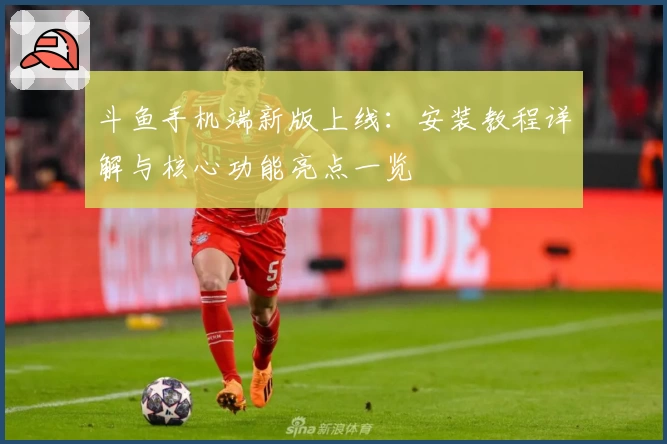 斗鱼手机端新版上线：安装教程详解与核心功能亮点一览