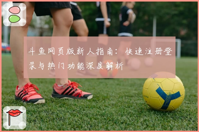 斗鱼网页版新人指南：快速注册登录与热门功能深度解析
